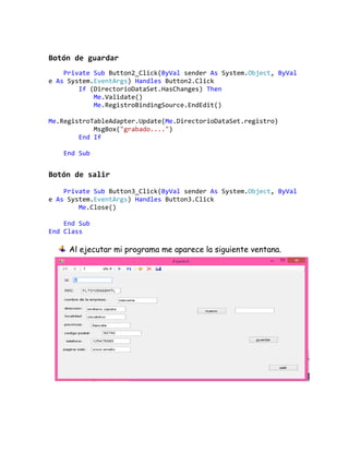Botón de guardar
Private Sub Button2_Click(ByVal sender As System.Object, ByVal
e As System.EventArgs) Handles Button2.Click
If (DirectorioDataSet.HasChanges) Then
Me.Validate()
Me.RegistroBindingSource.EndEdit()
Me.RegistroTableAdapter.Update(Me.DirectorioDataSet.registro)
MsgBox("grabado....")
End If
End Sub
Botón de salir
Private Sub Button3_Click(ByVal sender As System.Object, ByVal
e As System.EventArgs) Handles Button3.Click
Me.Close()
End Sub
End Class
Al ejecutar mi programa me aparece la siguiente ventana.
 