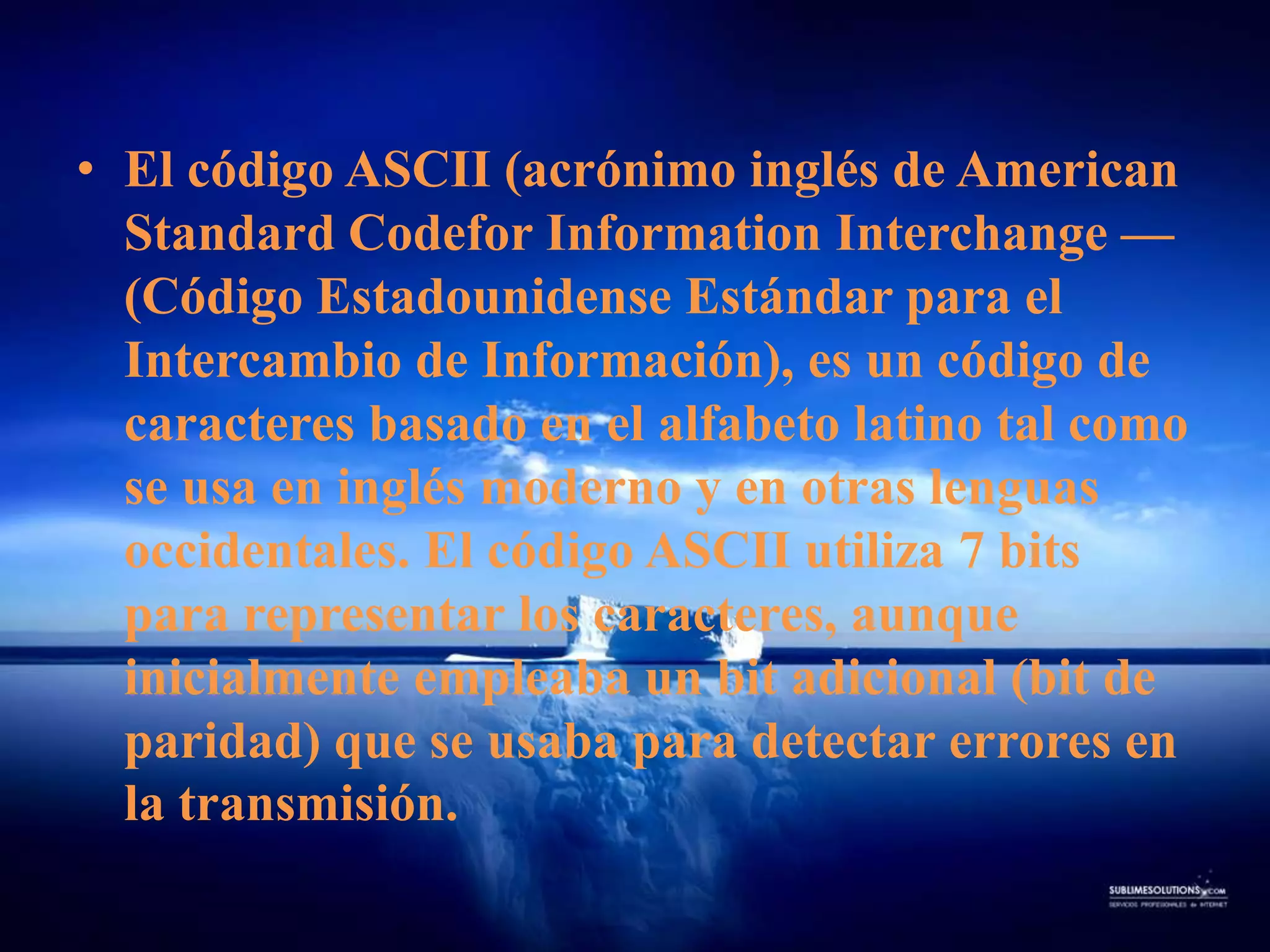 El código ASCII (acrónimo inglés de American Standard CodeforInformationInterchange — (Código Estadounidense Estándar para el Intercambio de Información), es un código de caracteres basado en el alfabeto latino tal como se usa en inglés moderno y en otras lenguas occidentales. El código ASCII utiliza 7 bits para representar los caracteres, aunque inicialmente empleaba un bit adicional (bit de paridad) que se usaba para detectar errores en la transmisión.