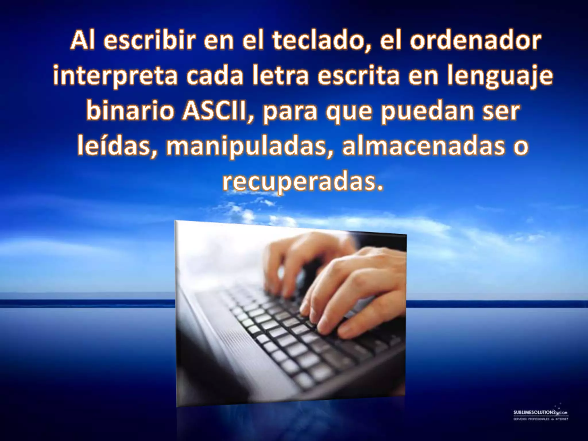     Al escribir en el teclado, el ordenador interpreta cada letra escrita en lenguaje binario ASCII, para que puedan ser leídas, manipuladas, almacenadas o recuperadas.