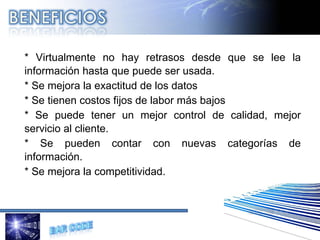 * Virtualmente no hay retrasos desde que se lee la información hasta que puede ser usada. * Se mejora la exactitud de los datos * Se tienen costos fijos de labor más bajos * Se puede tener un mejor control de calidad, mejor servicio al cliente. * Se pueden contar con nuevas categorías de información. * Se mejora la competitividad. 