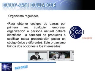 Organismo regulador. Para obtener códigos de barras por primera vez cualquier empresa, organización o persona natural deberá identificar  la cantidad de productos a codificar (cada presentación posee un código único y diferente). Este organismo brinda dos opciones a los interesados: 