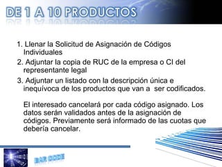   1. Llenar la Solicitud de Asignación de Códigos Individuales   2. Adjuntar la copia de RUC de la empresa o CI del representante legal 3. Adjuntar un listado con la descripción única e inequívoca de los productos que van a  ser codificados. El interesado cancelará por cada código asignado. Los datos serán validados antes de la asignación de códigos. Previamente será informado de las cuotas que debería cancelar. 