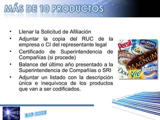 Llenar la Solicitud de Afiliación  Adjuntar la copia del RUC de la empresa o CI del representante legal Certificado de Superintendencia de Compañías (si procede) Balance del último año presentado a la Superintendencia de Compañías o SRI Adjuntar un listado con la descripción única e inequívoca de los productos que van a ser codificados.   