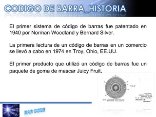 El primer sistema de código de barras fue patentado en 1940 por Norman Woodland y Bernard Silver. La primera lectura de un código de barras en un comercio se llevó a cabo en 1974 en Troy, Ohio, EE.UU. El primer producto que utilizó un código de barras fue un paquete de goma de mascar Juicy Fruit . 