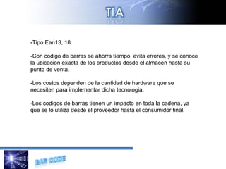 -Tipo Ean13, 18. -Con codigo de barras se ahorra tiempo, evita errores, y se conoce la ubicacion exacta de los productos desde el almacen hasta su punto de venta. -Los costos dependen de la cantidad de hardware que se necesiten para implementar dicha tecnologia. -Los codigos de barras tienen un impacto en toda la cadena, ya que se lo utiliza desde el proveedor hasta el consumidor final. 