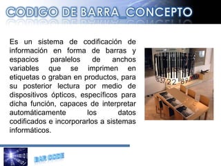 Es un sistema de codificación de información en forma de barras y espacios paralelos de anchos variables que se imprimen en etiquetas o graban en productos, para su posterior lectura por medio de dispositivos ópticos, específicos para dicha función, capaces de interpretar automáticamente los datos codificados e incorporarlos a sistemas informáticos. 