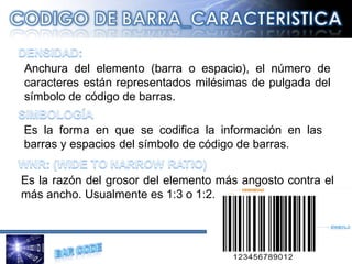 Anchura del elemento (barra o espacio), el número de caracteres están representados milésimas de pulgada del símbolo de código de barras.  Es la razón del grosor del elemento más angosto contra el más ancho. Usualmente es 1:3 o 1:2. Es la forma en que se codifica la información en las barras y espacios del símbolo de código de barras. 