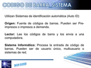 U tilizan Sistemas de identificación automática (Auto ID) Origen:  Fuente de códigos de barras. Pueden ser Pre-impresos o impresos a demanda. Lector:  Lee los códigos de barra y los envia a una computadora.  Sistema Informático:  Procesa la entrada de código de barras. Pueden ser de usuario único, multiusuario o sistemas de red. 