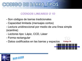 - Son códigos de barras tradicionales - Capacidad limitada (mensajes cortos) - Lectura unidireccional por medio de una línea simple (scanline)  - Lectores tipo: Lápiz, CCD, Láser - Forma rectangular - Datos codificados en las barras y espacios 1D Código 39 