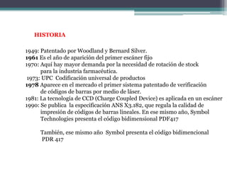 HISTORIA1949: Patentado por Woodland y Bernard Silver.1961 Es el año de aparición del primer escáner fijo1970: Aquí hay mayor demanda por la necesidad de rotación de stock           para la industria farmacéutica. 1973: UPC  Codificación universal de productos1978 Aparece en el mercado el primer sistema patentado de verificación            de códigos de barras por medio de láser.1981: La tecnología de CCD (ChargeCoupledDevice) es aplicada en un escáner1990: Se publica  la especificación ANS X3.182, que regula la calidad de            impresión de códigos de barras lineales. En ese mismo año, Symbol             Technologies presenta el código bidimensional PDF417           También, ese mismo año  Symbol presenta el código bidimencional            PDR 417