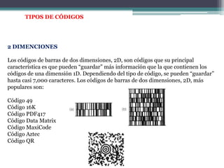 TIPOS DE CÓDIGOS2 DIMENCIONESLos códigos de barras de dos dimensiones, 2D, son códigos que su principal característica es que pueden “guardar” más información que la que contienen los códigos de una dimensión 1D. Dependiendo del tipo de código, se pueden “guardar” hasta casi 7,000 caracteres. Los códigos de barras de dos dimensiones, 2D, más populares son:Código 49Código 16KCódigo PDF417Código Data MatrixCódigo MaxiCodeCódigo AztecCódigo QR