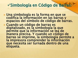 Simbología en Código de Barras:Una simbología es la forma en que se codifica la información en las barras y espacios del símbolo de código de barras.Cuando un código de barras es digitalizado, es la simbología la que permite que la información se lea de manera precisa. Y cuando un código de barras se imprime, la simbología permite a la impresora comprender la información que necesita ser turnada dentro de una etiqueta.