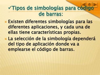 Tipos de simbologías para código de barras:Existen diferentes simbologías para las diferentes aplicaciones, y cada una de ellas tiene características propias.La selección de la simbología dependerá del tipo de aplicación donde va a emplearse el código de barras. 