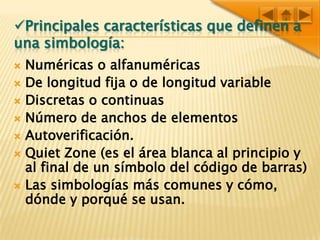 Principales características que definen a una simbología:Numéricas o alfanuméricasDe longitud fija o de longitud variableDiscretas o continuasNúmero de anchos de elementosAutoverificación.Quiet Zone (es el área blanca al principio y al final de un símbolo del código de barras)Las simbologías más comunes y cómo, dónde y porqué se usan.