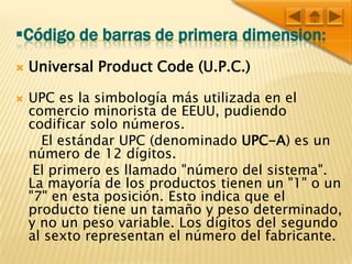 Código de barras de primera dimension:Universal Product Code (U.P.C.)UPC es la simbología más utilizada en el comercio minorista de EEUU, pudiendo codificar solo números.      El estándar UPC (denominado UPC-A) es un número de 12 dígitos.     El primero es llamado "número del sistema". La mayoría de los productos tienen un "1" o un "7" en esta posición. Esto indica que el producto tiene un tamaño y peso determinado, y no un peso variable. Los dígitos del segundo al sexto representan el número del fabricante. 