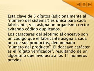 Esta clave de 5 dígitos (adicionalmente al "número del sistema") es única para cada fabricante, y la asigna un organismo rector evitando código duplicados.   Los caracteres del séptimo al onceavo son un código que el fabricante asigna a cada uno de sus productos, denominado "número del producto". El doceavo carácter es el "dígito verificador", resultando de un algoritmo que involucra a los 11 números previos.