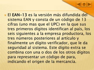 El EAN-13 es la versión más difundida del sistema EAN y consta de un código de 13 cifras (uno mas que el UPC) en la que sus tres primeros dígitos identifican al país, los seis siguientes a la empresa productora, los tres números posteriores al artículo y finalmente un dígito verificador, que le da seguridad al sistema. Este dígito extra se combina con una o dos de los otros dígitos para representar un código de para, indicando el origen de la mercancía. 