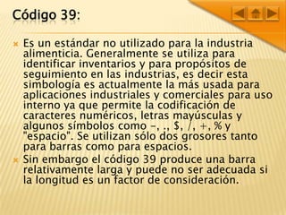 Código 39:Es un estándar no utilizado para la industria alimenticia. Generalmente se utiliza para identificar inventarios y para propósitos de seguimiento en las industrias, es decir esta simbología es actualmente la más usada para aplicaciones industriales y comerciales para uso interno ya que permite la codificación de caracteres numéricos, letras mayúsculas y algunos símbolos como -, ., $, /, +, % y "espacio". Se utilizan sólo dos grosores tanto para barras como para espacios.Sin embargo el código 39 produce una barra relativamente larga y puede no ser adecuada si la longitud es un factor de consideración.