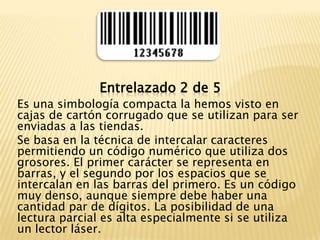 Entrelazado 2 de 5Es una simbología compacta la hemos visto en cajas de cartón corrugado que se utilizan para ser enviadas a las tiendas.Se basa en la técnica de intercalar caracteres permitiendo un código numérico que utiliza dos grosores. El primer carácter se representa en barras, y el segundo por los espacios que se intercalan en las barras del primero. Es un código muy denso, aunque siempre debe haber una cantidad par de dígitos. La posibilidad de una lectura parcial es alta especialmente si se utiliza un lector láser.