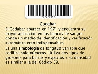 CodabarEl Codabar aparece en 1971 y encuentra su mayor aplicación en los bancos de sangre, donde un medio de identificación y verificación automática eran indispensablesEs una simbología de longitud variable que codifica solo números. Utiliza dos tipos de grosores para barras y espacios y su densidad es similar a la del Código 39.