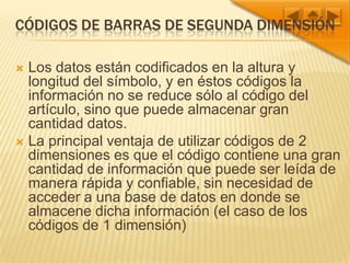 Códigos de barras de segunda dimensiónLos datos están codificados en la altura y longitud del símbolo, y en éstos códigos la información no se reduce sólo al código del artículo, sino que puede almacenar gran cantidad datos.La principal ventaja de utilizar códigos de 2 dimensiones es que el código contiene una gran cantidad de información que puede ser leída de manera rápida y confiable, sin necesidad de acceder a una base de datos en donde se almacene dicha información (el caso de los códigos de 1 dimensión)