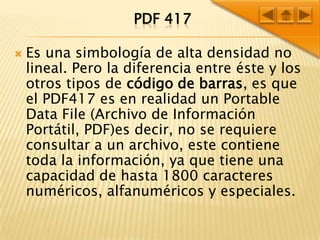 PDF 417Es una simbología de alta densidad no lineal. Pero la diferencia entre éste y los otros tipos de código de barras, es que el PDF417 es en realidad un Portable Data File (Archivo de Información Portátil, PDF)es decir, no se requiere consultar a un archivo, este contiene toda la información, ya que tiene una capacidad de hasta 1800 caracteres numéricos, alfanuméricos y especiales. 