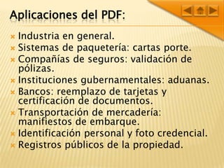 Aplicaciones del PDF:Industria en general.Sistemas de paquetería: cartas porte.Compañías de seguros: validación de pólizas.Instituciones gubernamentales: aduanas.Bancos: reemplazo de tarjetas y certificación de documentos.Transportación de mercadería: manifiestos de embarque.Identificación personal y foto credencial.Registros públicos de la propiedad.