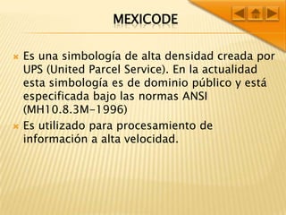 MEXICODEEs una simbología de alta densidad creada por UPS (United Parcel Service). En la actualidad esta simbología es de dominio público y está especificada bajo las normas ANSI (MH10.8.3M-1996) Es utilizado para procesamiento de información a alta velocidad.