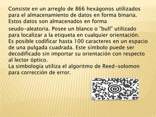 Consiste en un arreglo de 866 hexágonos utilizados para el almacenamiento de datos en forma binaria. Estos datos son almacenados en forma seudo-aleatoria. Posee un blanco o "bull" utilizado para localizar a la etiqueta en cualquier orientación.Es posible codificar hasta 100 caracteres en un espacio de una pulgada cuadrada. Este símbolo puede ser decodificado sin importar su orientación con respecto al lector óptico.La simbología utiliza el algoritmo de Reed-solomon para corrección de error. 