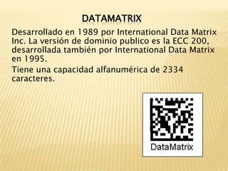 DATAMATRIXDesarrollado en 1989 por International Data Matrix Inc. La versión de dominio publico es la ECC 200, desarrollada también por International Data Matrix en 1995.Tiene una capacidad alfanumérica de 2334 caracteres.