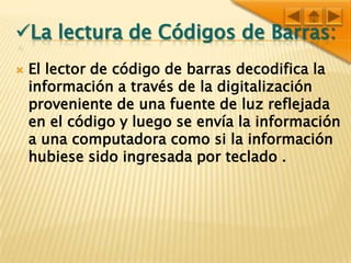 Lalectura de códigos de barras:El lector de código de barras decodifica la información a través de la digitalización proveniente de una fuente de luz reflejada en el código y luego se envía la información a una computadora como si la información hubiese sido ingresada por teclado .