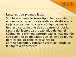Lectores tipo pluma o lápizSon básicamente lectores tipo pluma montados en una caja. La lectura se realiza al deslizar una tarjeta o documento con el código de barras impreso cerca de uno de sus extremos por la ranura del lector. La probabilidad de leer el código en la primera oportunidad es más grande con este tipo de unidades que las de tipo pluma, pero el código debe estar alineado apropiadamente y colocado cerca del borde de la tarjeta o documento. 