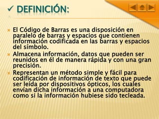 Christian Simbrón.Definición:El Código de Barras es una disposición en paralelo de barras y espacios que contienen información codificada en las barras y espacios del símbolo.Almacena información, datos que pueden ser reunidos en él de manera rápida y con una gran precisión. Representan un método simple y fácil para codificación de información de texto que puede ser leída por dispositivos ópticos, los cuales envían dicha información a una computadora como si la información hubiese sido tecleada.