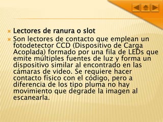 Lectores de ranura o slotSon lectores de contacto que emplean un fotodetector CCD (Dispositivo de Carga Acoplada) formado por una fila de LEDs que emite múltiples fuentes de luz y forma un dispositivo similar al encontrado en las cámaras de video. Se requiere hacer contacto físico con el código, pero a diferencia de los tipo pluma no hay movimiento que degrade la imagen al escanearla.