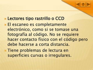 Lectores tipo rastrillo o CCDEl escaneo es completamente electrónico, como si se tomase una fotografía al código. No se requiere hacer contacto físico con el código pero debe hacerse a corta distancia.Tiene problemas de lectura en superficies curvas o irregulares.