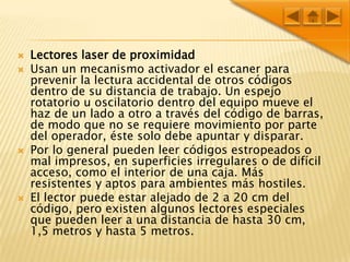 Lectores laser de proximidad Usan un mecanismo activador el escaner para prevenir la lectura accidental de otros códigos dentro de su distancia de trabajo. Un espejo rotatorio u oscilatorio dentro del equipo mueve el haz de un lado a otro a través del código de barras, de modo que no se requiere movimiento por parte del operador, éste solo debe apuntar y disparar. Por lo general pueden leer códigos estropeados o mal impresos, en superficies irregulares o de difícil acceso, como el interior de una caja. Más resistentes y aptos para ambientes más hostiles.El lector puede estar alejado de 2 a 20 cm del código, pero existen algunos lectores especiales que pueden leer a una distancia de hasta 30 cm, 1,5 metros y hasta 5 metros.