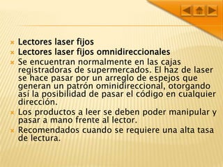 Lectores laser fijosLectores laser fijos omnidireccionalesSe encuentran normalmente en las cajas registradoras de supermercados. El haz de laser se hace pasar por un arreglo de espejos que generan un patrón ominidireccional, otorgando así la posibilidad de pasar el código en cualquier dirección.Los productos a leer se deben poder manipular y pasar a mano frente al lector.Recomendados cuando se requiere una alta tasa de lectura.