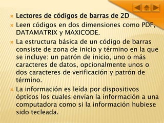 Lectores de códigos de barras de 2DLeen códigos en dos dimensiones como PDF, DATAMATRIX y MAXICODE.La estructura básica de un código de barras consiste de zona de inicio y término en la que se incluye: un patrón de inicio, uno o más caracteres de datos, opcionalmente unos o dos caracteres de verificación y patrón de término.La información es leída por dispositivos ópticos los cuales envían la información a una computadora como si la información hubiese sido tecleada.
