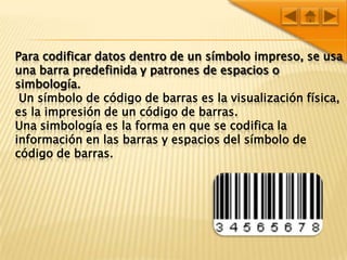 Para codificar datos dentro de un símboloimpreso, se usa una barra predefinida y patrones de espacios o simbología.Un símbolo de código de barras es la visualización física, es la impresión de un código de barras.Una simbología es la forma en que se codifica la información en las barras y espacios del símbolo de código de barras.