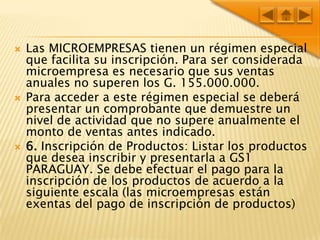 Las MICROEMPRESAS tienen un régimen especial que facilita su inscripción. Para ser considerada microempresa es necesario que sus ventas anuales no superen los G. 155.000.000.Para acceder a este régimen especial se deberá presentar un comprobante que demuestre un nivel de actividad que no supere anualmente el monto de ventas antes indicado.6. Inscripción de Productos: Listar los productos que desea inscribir y presentarla a GS1 PARAGUAY. Se debe efectuar el pago para la inscripción de los productos de acuerdo a la siguiente escala (las microempresas están exentas del pago de inscripción de productos)