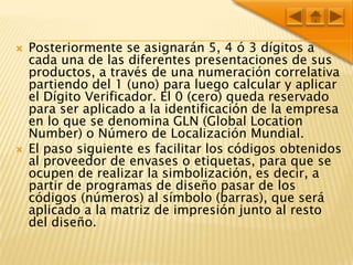 Posteriormente se asignarán 5, 4 ó 3 dígitos a cada una de las diferentes presentaciones de sus productos, a través de una numeración correlativa partiendo del 1 (uno) para luego calcular y aplicar el Dígito Verificador. El 0 (cero) queda reservado para ser aplicado a la identificación de la empresa en lo que se denomina GLN (Global Location Number) o Número de Localización Mundial.El paso siguiente es facilitar los códigos obtenidos al proveedor de envases o etiquetas, para que se ocupen de realizar la simbolización, es decir, a partir de programas de diseño pasar de los códigos (números) al símbolo (barras), que será aplicado a la matriz de impresión junto al resto del diseño.