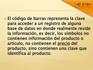 El código de barras representa la clave para acceder a un registro de alguna base de datos en donde realmente reside la información, es decir, los símbolos no contienen información del producto o articulo, no contienen el precio del producto, sino contienen una clave que identifica al producto.