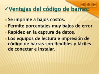 Ventajas del código de barras:Se imprime a bajos costos.Permite porcentajes muy bajos de errorRapidez en la captura de datos.Los equipos de lectura e impresión de código de barras son flexibles y fáciles de conectar e instalar.