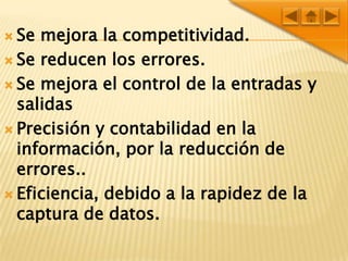 Se mejora la competitividad.Se reducen los errores.Se mejora el control de la entradas y salidas Precisión y contabilidad en la información, por la reducción de errores..Eficiencia, debido a la rapidez de la captura de datos.