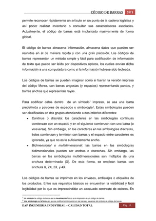 _________________________________________________CÓDIGO DE BARRAS 2011 
permite reconocer rápidamente un artículo en un punto de la cadena logística y 
así poder realizar inventario o consultar sus características asociadas. 
Actualmente, el código de barras está implantado masivamente de forma 
global. 
El código de barras almacena información, almacena datos que pueden ser 
reunidos en él de manera rápida y con una gran precisión. Los códigos de 
barras representan un método simple y fácil para codificación de información 
de texto que puede ser leída por dispositivos ópticos, los cuales envían dicha 
información a una computadora como si la información hubiese sido tecleada. 
Los códigos de barras se pueden imaginar como si fueran la versión impresa 
del código Morse, con barras angostas (y espacios) representando puntos, y 
barras anchas que representan rayas. 
Para codificar datos dentro de un símbolo1 impreso, se usa una barra 
predefinida y patrones de espacios o simbología2. Estas simbologías pueden 
ser clasificadas en dos grupos atendiendo a dos criterios diferentes: 
 Continua o discreta: los caracteres en las simbologías continuas 
comienzan con un espacio y en el siguiente comienzan con una barra (o 
viceversa). Sin embargo, en los caracteres en las simbologías discretas, 
éstos comienzan y terminan con barras y el espacio entre caracteres es 
ignorado, ya que no es lo suficientemente ancho. 
 Bidimensional o multidimensional: las barras en las simbologías 
bidimensionales pueden ser anchas o estrechas. Sin embargo, las 
barras en las simbologías multidimensionales son múltiplos de una 
anchura determinada (X). De esta forma, se emplean barras con 
anchura X, 2X, 3X, y 4X. 
Los códigos de barras se imprimen en los envases, embalajes o etiquetas de 
los productos. Entre sus requisitos básicos se encuentran la visibilidad y fácil 
legibilidad por lo que es imprescindible un adecuado contraste de colores. En 
1 Un símbolo de código de barras es la visualización física, es la impresión de un código de barras. 
2 Una simbología es la forma en que se codifica la información en las barras y espacios del símbolo de código de barras 
EAP INGENIERIA INDUSTRIAL – CALIDAD TOTAL Pág. 10 
 