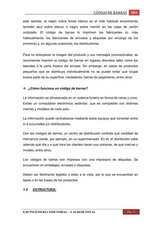 _________________________________________________CÓDIGO DE BARRAS 2011 
este sentido, el negro sobre fondo blanco es el más habitual encontrando 
también azul sobre blanco o negro sobre marrón en las cajas de cartón 
ondulado. El código de barras lo imprimen los fabricantes (o, más 
habitualmente, los fabricantes de envases y etiquetas por encargo de los 
primeros) y, en algunas ocasiones, los distribuidores. 
Para no entorpecer la imagen del producto y sus mensajes promocionales, se 
recomienda imprimir el código de barras en lugares discretos tales como los 
laterales o la parte trasera del envase. Sin embargo, en casos de productos 
pequeños que se distribuye individualmente no se puede evitar que ocupe 
buena parte de su superficie: rotuladores, barras de pegamento, entre otros. 
 ¿Cómo funciona un código de barras? 
La información es almacenada en un sistema binario en forma de ceros y unos. 
Existe un computador electrónico estándar, que es compatible con distintas 
marcas y modelos de cada país. 
La información puede centralizarse mediante estos equipos que conectan entre 
sí a sucursales y/o distribuidores. 
Con los códigos de barras, un centro de distribución controla qué cantidad de 
mercancía existe, por ejemplo, en un supermercado. En él, el distribuidor sabe 
además qué día y a qué hora los clientes hacen sus compras, de qué marcas y 
modelo, entre otros. 
Los códigos de barras son impresos con una impresora de etiquetas. Se 
encuentran en embalajes, envases o etiquetas. 
Deben ser fácilmente legibles y estar a la vista, por lo que se encuentran en 
tapas o en las bases de los productos. 
1.2. ESTRUCTURA: 
EAP INGENIERIA INDUSTRIAL – CALIDAD TOTAL Pág. 11 
 
