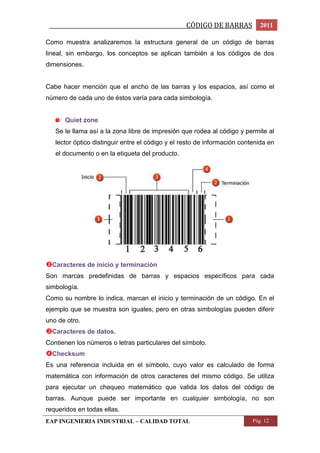 _________________________________________________CÓDIGO DE BARRAS 2011 
Como muestra analizaremos la estructura general de un código de barras 
lineal, sin embargo, los conceptos se aplican también a los códigos de dos 
dimensiones. 
Cabe hacer mención que el ancho de las barras y los espacios, así como el 
número de cada uno de éstos varía para cada simbología. 
Quiet zone 
Se le llama así a la zona libre de impresión que rodea al código y permite al 
lector óptico distinguir entre el código y el resto de información contenida en 
el documento o en la etiqueta del producto. 
Caracteres de inicio y terminación 
Son marcas predefinidas de barras y espacios específicos para cada 
simbología. 
Como su nombre lo indica, marcan el inicio y terminación de un código. En el 
ejemplo que se muestra son iguales, pero en otras simbologías pueden diferir 
uno de otro. 
Caracteres de datos. 
Contienen los números o letras particulares del símbolo. 
Checksum 
Es una referencia incluida en el símbolo, cuyo valor es calculado de forma 
matemática con información de otros caracteres del mismo código. Se utiliza 
para ejecutar un chequeo matemático que valida los datos del código de 
barras. Aunque puede ser importante en cualquier simbología, no son 
requeridos en todas ellas. 
EAP INGENIERIA INDUSTRIAL – CALIDAD TOTAL Pág. 12 
 