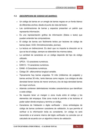 _________________________________________________CÓDIGO DE BARRAS 2011 
1.3. DESCRIPCION DE CODIGO DE BARRAS: 
 Un código de barras en un arreglo de barras negras en un fondo blanco 
de diferentes anchos; desde el punto de vista del lector. 
 Las combinaciones de barras y espacios presentan un patrón que 
representa información. 
 Es una representación gráfica de información (Datos o texto) que 
pueden entender las computadoras. 
 El código de barras son fácilmente leídos por lectores de código de 
barras (laser, CCD, Omnidireccionales, plumas). 
 La lectura en bidireccional. Es decir que no importa la dirección en la 
que se lea el código, siempre se obtendrán los mismos datos. 
 La cantidad de caracteres en un código depende del tipo de código 
utilizado. 
 UPCA - 12 caracteres numéricos. 
 EAN13 - 13 caracteres numéricos. 
 EAN8 - 8 Caracteres numéricos. 
 Código 39 - alfanumérico longitud variable. 
 Típicamente hay barras angostas 10 mils (milésimos de pulgada) y 
barras anchas 30 mils.; tanto blancas como negras. Los códigos de alta 
densidad tienen barras de menor anchura y los de baja densidad barras 
de mayor anchura. 
 Además contienen delimitadores iniciales característicos que identifican 
a cada código. 
 Se requiere tener un margen o zona muda entre el código y los 
elementos del empaque. Esta zona muda le permite a los lectores el 
poder saber dónde empieza y termina un código. 
 Caracteres de Validación o digito verificador - Unos simbologías de 
código de barras contienen caracteres de validación, lo que permite el 
verificar si la información leída es consistente. Un código no será 
transmitido si el amarre interno del digito verificador no coincide con el 
calculado de acuerdo con un algoritmo interno de validación. 
EAP INGENIERIA INDUSTRIAL – CALIDAD TOTAL Pág. 13 
 