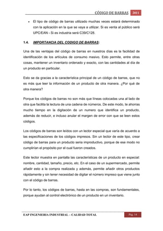 _________________________________________________CÓDIGO DE BARRAS 2011 
 El tipo de código de barras utilizado muchas veces estará determinado 
con la aplicación en la que se vaya a utilizar. Si es venta al público será 
UPC/EAN - Si es industria será C39/C128. 
1.4. IMPORTANCIA DEL CODIGO DE BARRAS: 
Una de las ventajas del código de barras en nuestros días es la facilidad de 
identificación de los artículos de consumo masivo. Esto permite, entre otras 
cosas, mantener un inventario ordenado y exacto, con las cantidades al día de 
un producto en particular. 
Esto se da gracias a la característica principal de un código de barras, que no 
es más que leer la información de un producto de otra manera. ¿Por qué de 
otra manera? 
Porque los códigos de barras no son más que líneas colocadas una al lado de 
otra que facilita la lectura de una cadena de números. De este modo, te ahorras 
mucho tiempo en la digitación de un numero que identifica un producto, 
además de reducir, e incluso anular el margen de error con que se leen estos 
códigos. 
Los códigos de barras son leídos con un lector especial que varía de acuerdo a 
las especificaciones de los códigos impresos. Sin un lector de este tipo, crear 
código de barras para un producto seria improductivo, porque de ese modo no 
cumplirían el propósito por el cual fueron creados. 
Este lector muestra en pantalla las características de un producto en especial: 
nombre, cantidad, tamaño, precio, etc. En el caso de un supermercado, permite 
añadir esto a la compra realizada y además, permite añadir otros productos 
rápidamente y sin tener necesidad de digitar el número impreso que viene junto 
con el código de barras. 
Por lo tanto, los códigos de barras, hasta en las compras, son fundamentales, 
porque ayudan al control electrónico de un producto en un inventario. 
EAP INGENIERIA INDUSTRIAL – CALIDAD TOTAL Pág. 14 
 