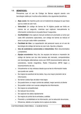 _________________________________________________CÓDIGO DE BARRAS 2011 
1.5. BENEFICIOS: 
Pensamos que el uso de Código de Barras seguirá siendo una 
tecnología viable por muchos años debido a los siguientes beneficios. 
 Bajo costo: Se imprime junto con el material de empaque lo que hace 
que su costo es casi nulo. 
 Velocidad: Un código de barras de 14 dígitos puede ser leído en 
menos de un segundo, mientras que capturar manualmente la 
información contenida en el puede llevar 5 segundos. 
 Confiabilidad: Una captura manual contiene en promedio un error por 
cada 300 caracteres capturados, con código de barras se reduce el 
error a uno por cada millón caracteres. 
 Facilidad de Uso: La capacitación del personal nuevo en el uso de 
tecnología de código de barras es casi nula. Apunta y dispara. 
 Uso de estándares comerciales e industriales: Bien documentados 
y aceptados. 
 Equipo económico: Hoy día, los equipos de lectura e impresión de 
código de barras son los más baratos del mercado, comparándolos 
con tecnologías alternativas como son OCR (reconocimiento óptico de 
caracteres), banda magnética, Radio Frecuencia (RFID tags) y 
reconocimiento de voz. 
 Virtualmente no hay retrasos desde que se lee la información hasta 
que puede ser usada 
 Se mejora la exactitud de los datos, hay una mayor precisión de la 
información. 
 Se tienen costos fijos de labor más bajos 
 Se puede tener un mejor control de calidad, mejor servicio al cliente 
 Se pueden contar con nuevas categorías de información. 
 Se mejora la competitividad. 
 Se reducen los errores. 
 Se capturan los datos rápidamente 
 Se mejora el control de la entradas y salidas 
 Precisión y contabilidad en la información, por la reducción de errores.. 
 Eficiencia, debido a la rapidez de la captura de datos. 
EAP INGENIERIA INDUSTRIAL – CALIDAD TOTAL Pág. 15 
 